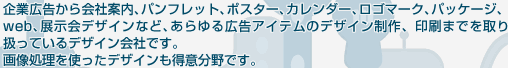 企業広告から会社案内、パンフレット、ポスター、カレンダー、ロゴマーク、パッケージ、web、展示会デザインなど、あらゆる広告アイテムのデザイン制作、印刷までを取り扱っているデザイン会社です。画像処理を使ったデザインも得意分野です。